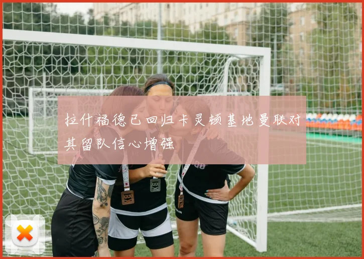 拉什福德已回归卡灵顿基地曼联对其留队信心增强
