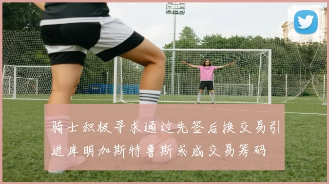 骑士积极寻求通过先签后换交易引进库明加斯特鲁斯或成交易筹码
