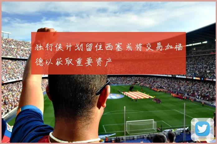 独行侠计划留住西塞或将交易加福德以获取重要资产