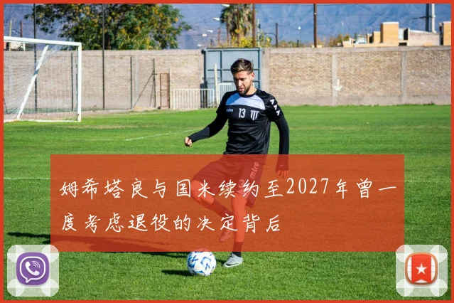 姆希塔良与国米续约至2027年曾一度考虑退役的决定背后