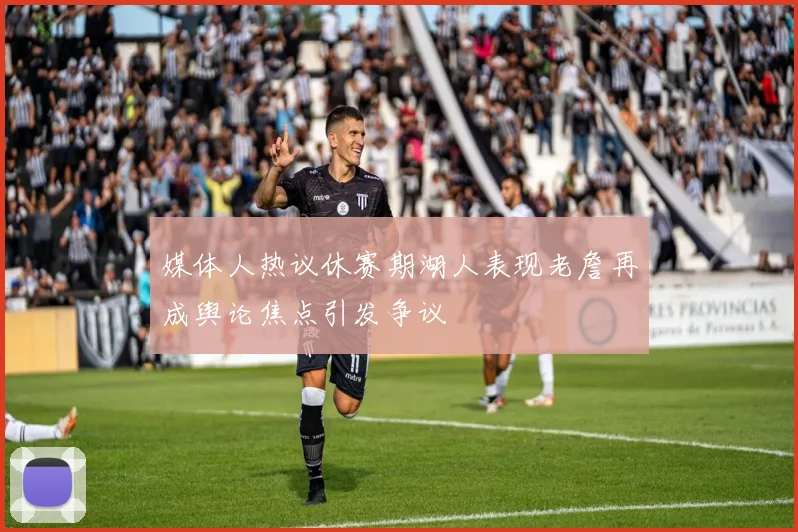 媒体人热议休赛期湖人表现老詹再成舆论焦点引发争议