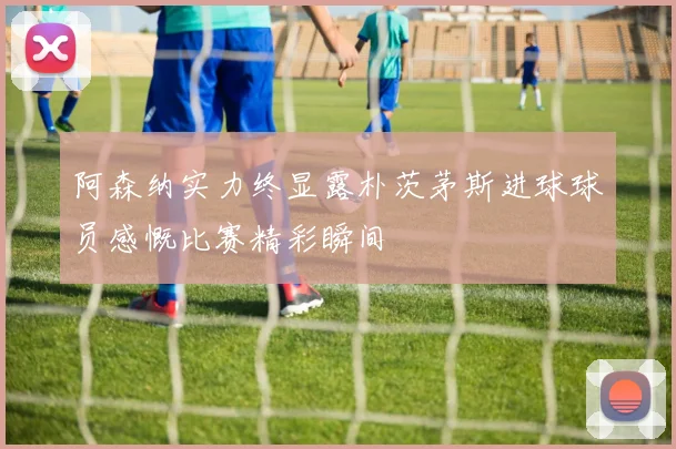 阿森纳实力终显露朴茨茅斯进球球员感慨比赛精彩瞬间