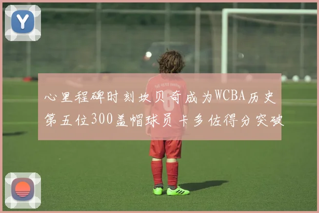 心里程碑时刻坎贝奇成为WCBA历史第五位300盖帽球员卡多佐得分突破1000大关