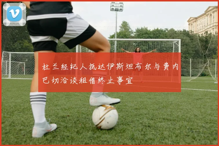 杜兰经纪人抵达伊斯坦布尔与费内巴切洽谈租借终止事宜