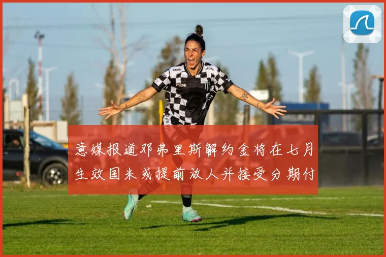 意媒报道邓弗里斯解约金将在七月生效国米或提前放人并接受分期付款