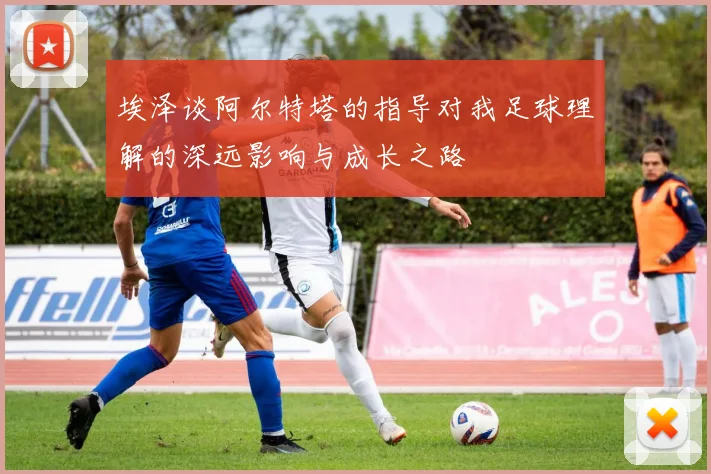 埃泽谈阿尔特塔的指导对我足球理解的深远影响与成长之路