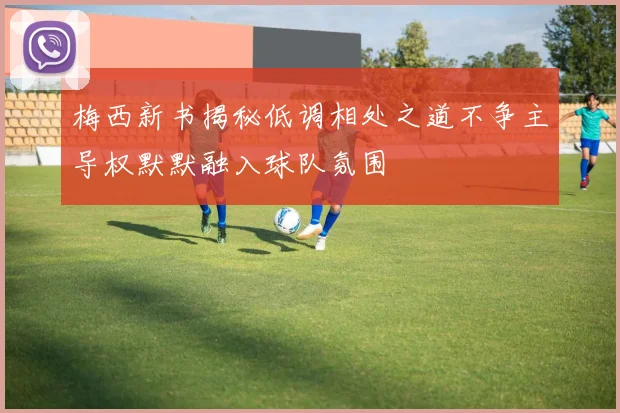 梅西新书揭秘低调相处之道不争主导权默默融入球队氛围
