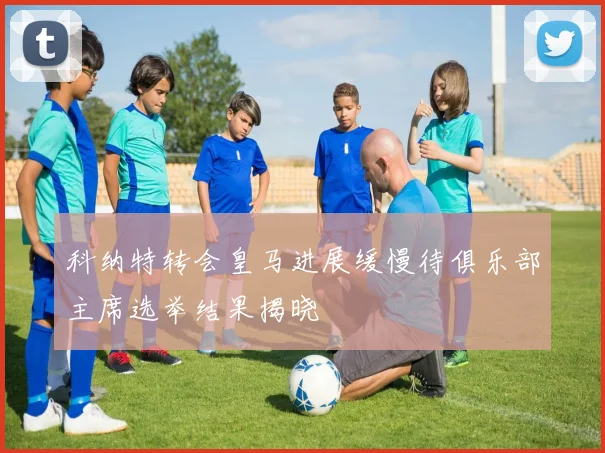 科纳特转会皇马进展缓慢待俱乐部主席选举结果揭晓