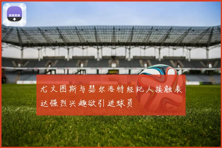 尤文图斯与瑟尔洛特经纪人接触表达强烈兴趣欲引进球员