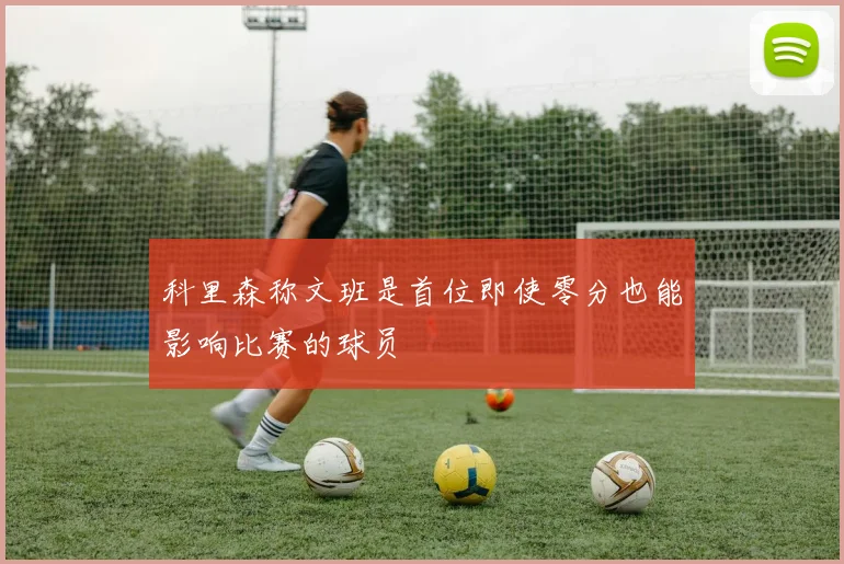科里森称文班是首位即使零分也能影响比赛的球员