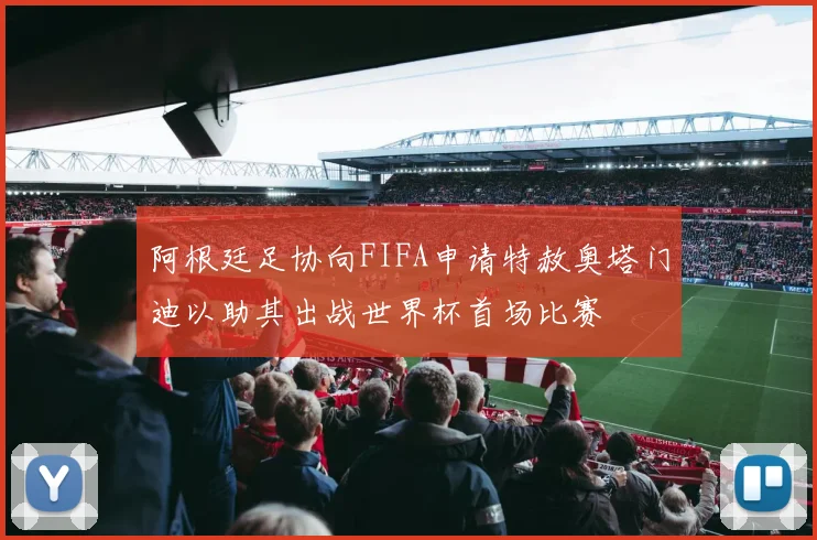 阿根廷足协向FIFA申请特赦奥塔门迪以助其出战世界杯首场比赛